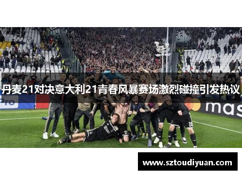 丹麦21对决意大利21青春风暴赛场激烈碰撞引发热议