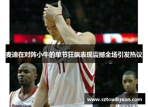 麦迪在对阵小牛的单节狂飙表现震撼全场引发热议
