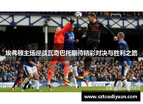 埃弗顿主场迎战瓦奇巴托期待精彩对决与胜利之路