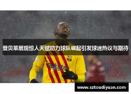 登贝莱展现惊人天赋助力球队崛起引发球迷热议与期待