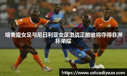 喀麦隆女足与尼日利亚女足激战正酣谁将夺得非洲杯荣耀
